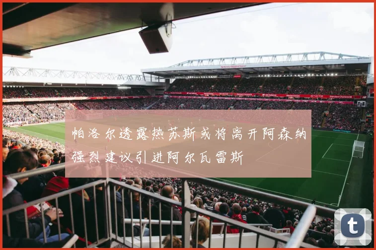帕洛尔透露热苏斯或将离开阿森纳强烈建议引进阿尔瓦雷斯