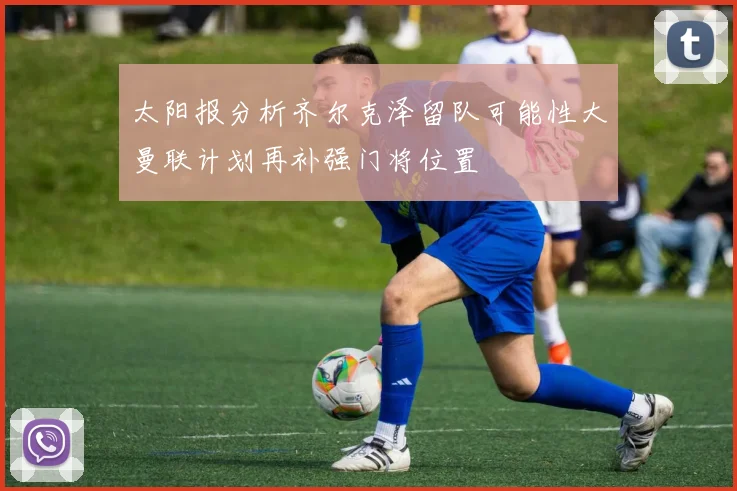 太阳报分析齐尔克泽留队可能性大曼联计划再补强门将位置