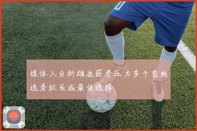 媒体人分析雄鹿薪资压力多个首轮选秀权或成最佳选择