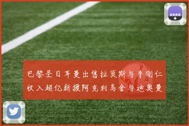 巴黎圣日耳曼出售拉莫斯与李刚仁收入超亿新援阿克利乌舍与迪奥曼德即将加盟