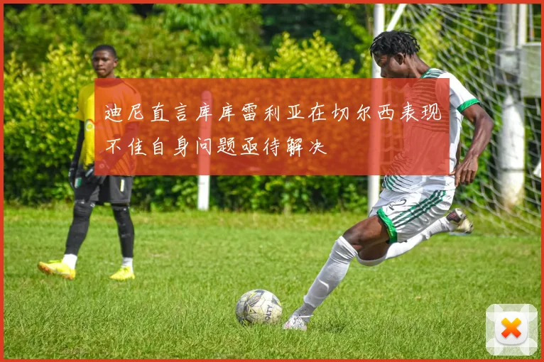 迪尼直言库库雷利亚在切尔西表现不佳自身问题亟待解决