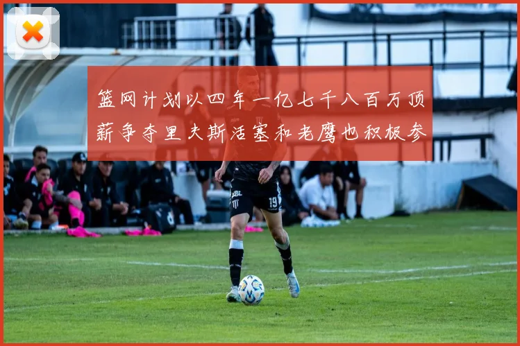 篮网计划以四年一亿七千八百万顶薪争夺里夫斯活塞和老鹰也积极参与竞标