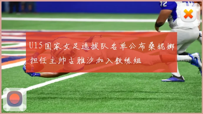 U15国家女足选拔队名单公布桑妮娜担任主帅古雅沙加入教练组