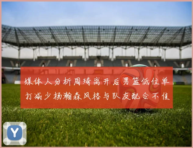 媒体人分析周琦离开后男篮低位单打减少杨瀚森风格与队友配合不佳