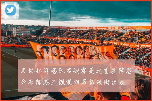 足协杯海港队客战赛更达首发阵容公布陈威王振澳刘若钒领衔出战