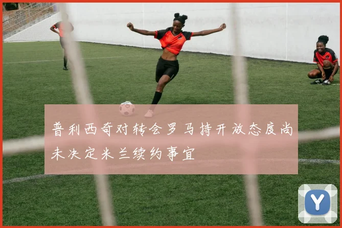 普利西奇对转会罗马持开放态度尚未决定米兰续约事宜