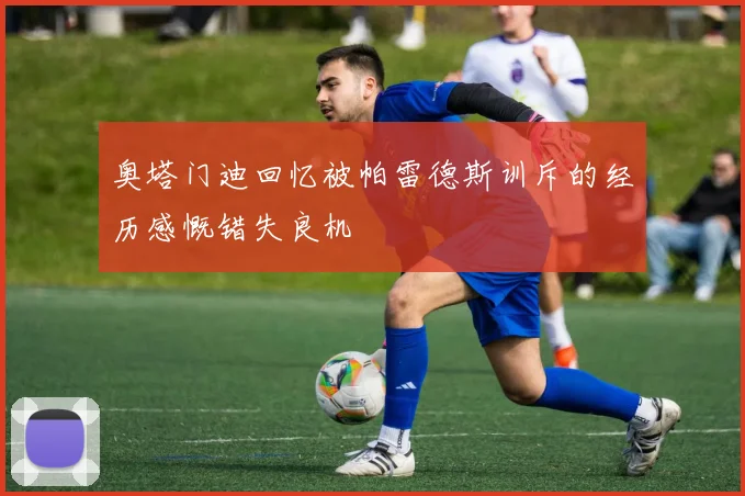 奥塔门迪回忆被帕雷德斯训斥的经历感慨错失良机