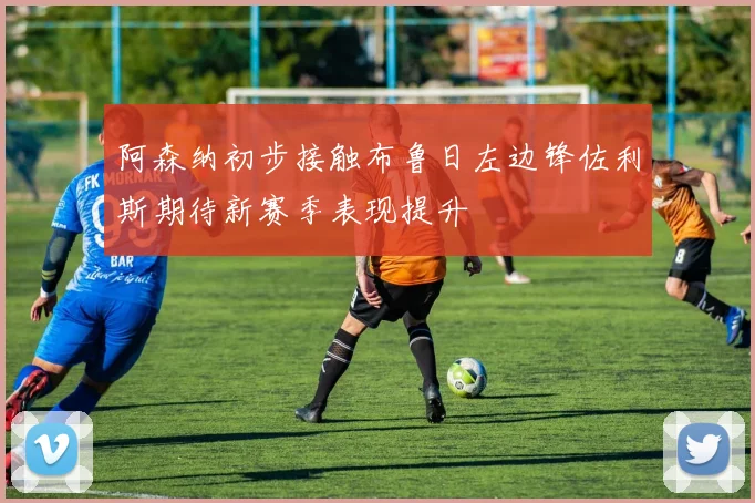 阿森纳初步接触布鲁日左边锋佐利斯期待新赛季表现提升
