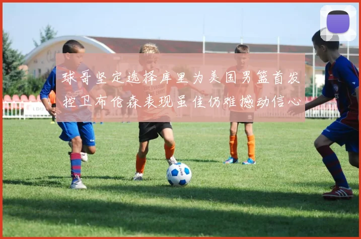 球哥坚定选择库里为美国男篮首发控卫布伦森表现虽佳仍难撼动信心