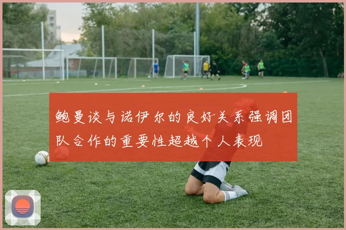 鲍曼谈与诺伊尔的良好关系强调团队合作的重要性超越个人表现