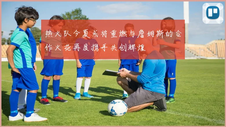 热火队今夏或将重燃与詹姆斯的合作火花再度携手共创辉煌