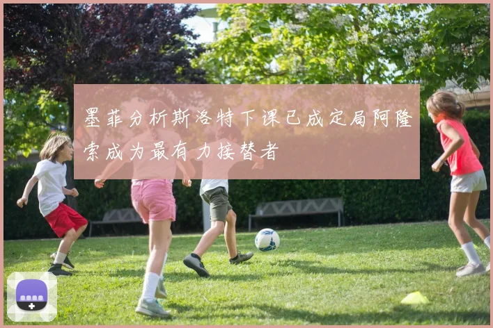 墨菲分析斯洛特下课已成定局阿隆索成为最有力接替者