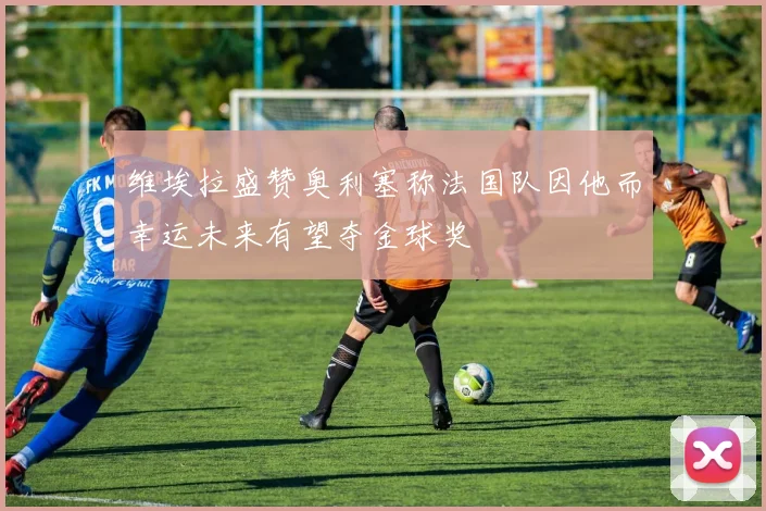 维埃拉盛赞奥利塞称法国队因他而幸运未来有望夺金球奖