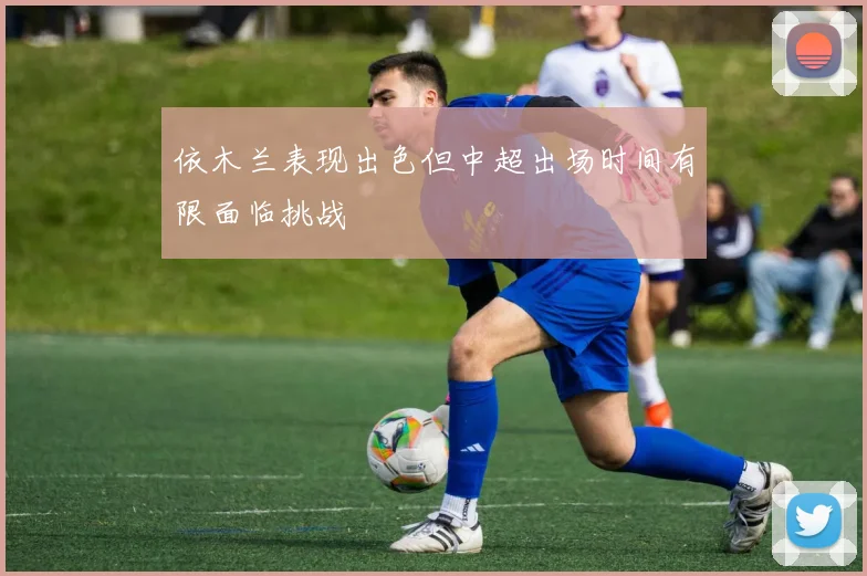 依木兰表现出色但中超出场时间有限面临挑战