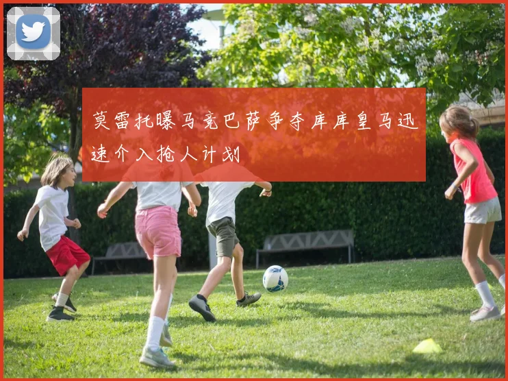 莫雷托曝马竞巴萨争夺库库皇马迅速介入抢人计划