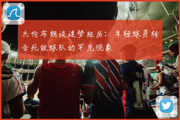 杰伦布朗谈追梦经历：年轻球员转会死敌球队的罕见现象
