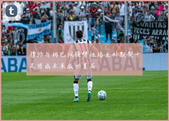 穆帅与姆巴佩强势性格互补默契十足将成未来成功基石