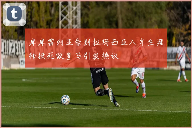 库库雷利亚告别拉玛西亚八年生涯转投死敌皇马引发热议