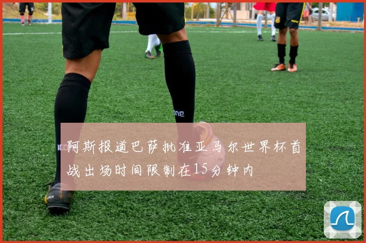阿斯报道巴萨批准亚马尔世界杯首战出场时间限制在15分钟内