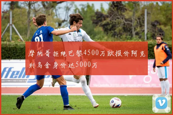 摩纳哥拒绝巴黎4500万欧报价阿克利乌舍身价达5000万