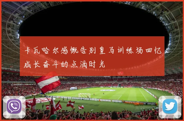 卡瓦哈尔感慨告别皇马训练场回忆成长奋斗的点滴时光
