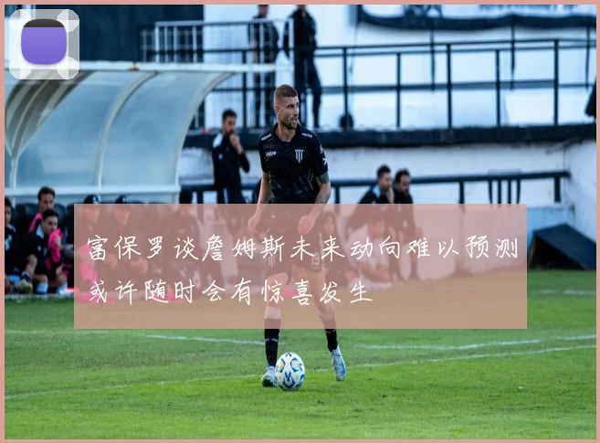 富保罗谈詹姆斯未来动向难以预测或许随时会有惊喜发生
