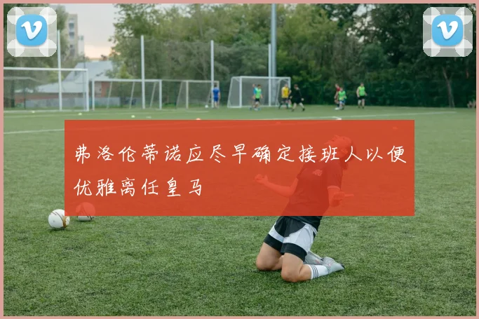 弗洛伦蒂诺应尽早确定接班人以便优雅离任皇马