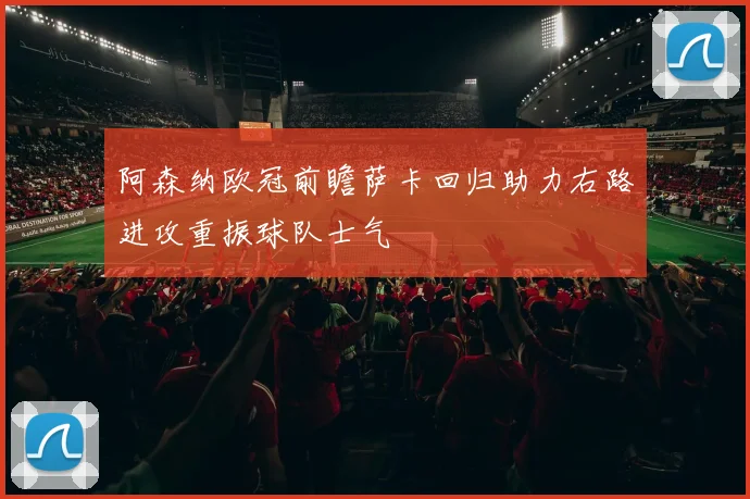 阿森纳欧冠前瞻萨卡回归助力右路进攻重振球队士气