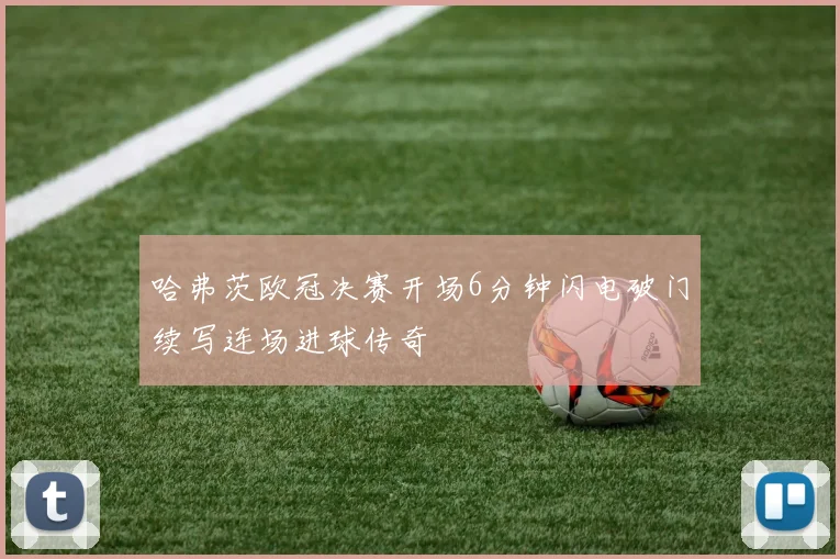 哈弗茨欧冠决赛开场6分钟闪电破门续写连场进球传奇
