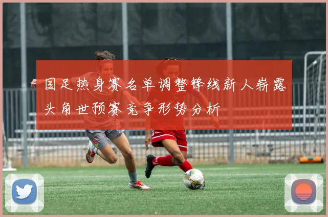 国足热身赛名单调整锋线新人崭露头角世预赛竞争形势分析